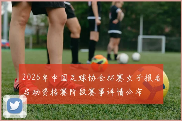 2026年中国足球协会杯赛女子报名启动资格赛阶段赛事详情公布
