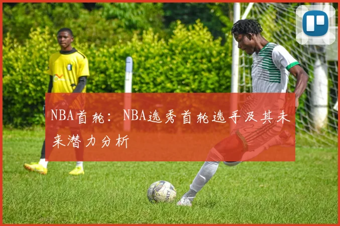NBA首轮：NBA选秀首轮选手及其未来潜力分析